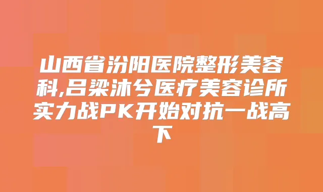 山西省汾阳医院整形美容科,吕梁沐兮医疗美容诊所实力战PK开始对抗一战高下