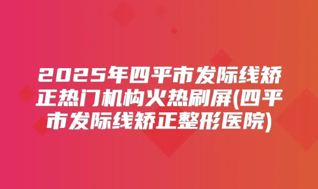 2025年四平市发际线矫正热门机构火热刷屏(四平市发际线矫正整形医院)