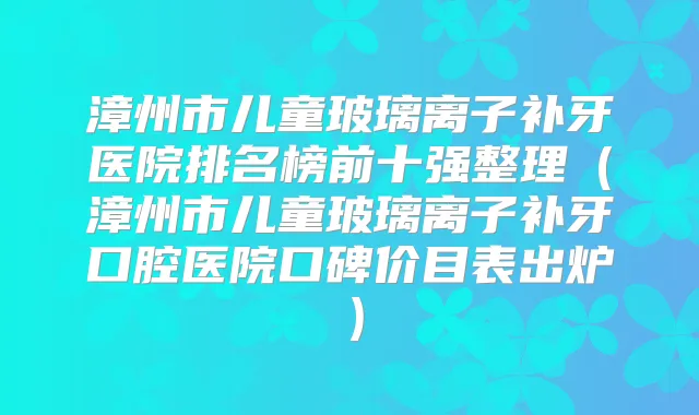 漳州市儿童玻璃离子补牙医院排名榜前十强整理（漳州市儿童玻璃离子补牙口腔医院口碑价目表出炉）