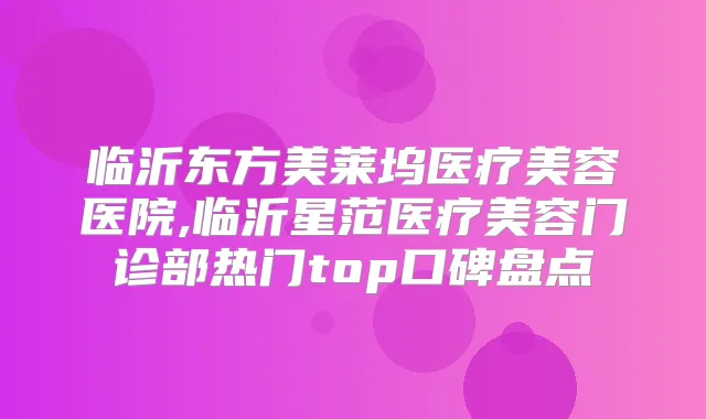 临沂东方美莱坞医疗美容医院,临沂星范医疗美容门诊部热门top口碑盘点