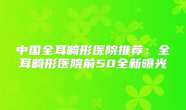 中国全耳畸形医院推荐：全耳畸形医院前50全新曝光