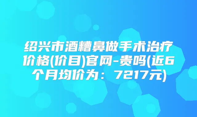 绍兴市酒糟鼻做手术价格(价目)官网-贵吗(近6个月均价为：7217元)