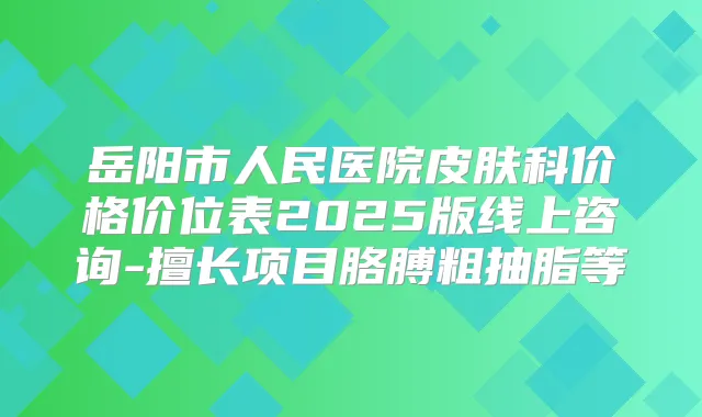 岳阳市人民医院皮肤科价格价位表2025版线上咨询-擅长项目胳膊粗抽脂等