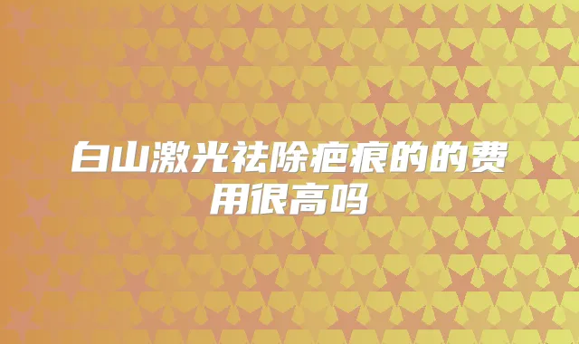 白山激光祛除疤痕的的费用很高吗
