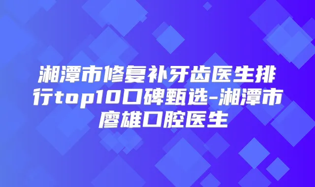 湘潭市修复补牙齿医生排行top10口碑甄选-湘潭市廖雄口腔医生