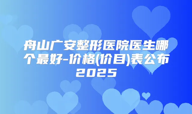舟山广安整形医院医生哪个好-价格(价目)表公布2025