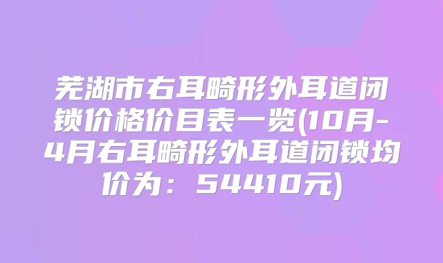 芜湖市右耳畸形外耳道闭锁价格价目表一览(10月-4月右耳畸形外耳道闭锁均价为：54410元)