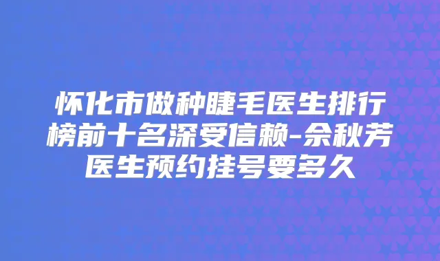 怀化市做种睫毛医生排行榜前十名深受信赖-佘秋芳医生预约挂号要多久