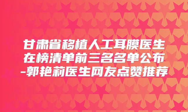 甘肃省移植人工耳膜医生在榜清单前三名名单公布-郭艳莉医生网友点赞推荐