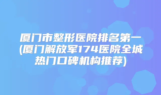 厦门市整形医院(厦门解放军174医院全城热门口碑机构推荐)