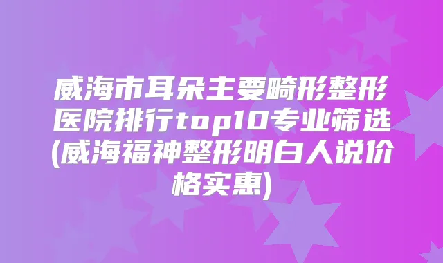 威海市耳朵主要畸形整形医院排行top10专业筛选(威海福神整形明白人说价格实惠)