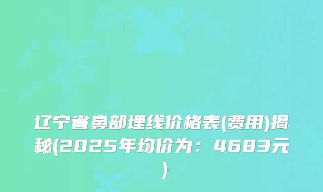辽宁省鼻部埋线价格表(费用)揭秘(2025年均价为：4683元）