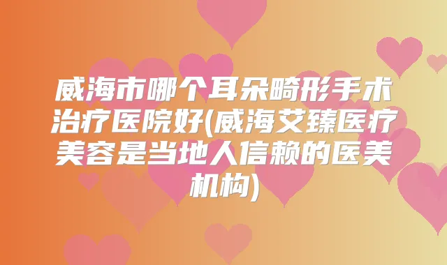 威海市哪个耳朵畸形手术医院好(威海艾臻医疗美容是当地人信赖的医美机构)