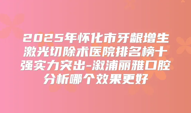 2025年怀化市牙龈增生激光切除术医院排名榜十强实力突出-溆浦丽雅口腔分析哪个效果更好