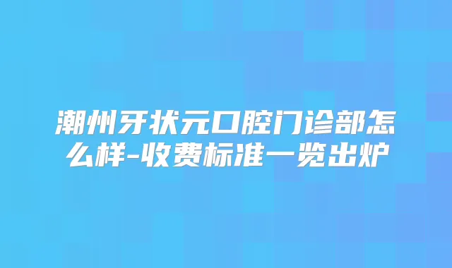 潮州牙状元口腔门诊部怎么样-收费标准一览出炉