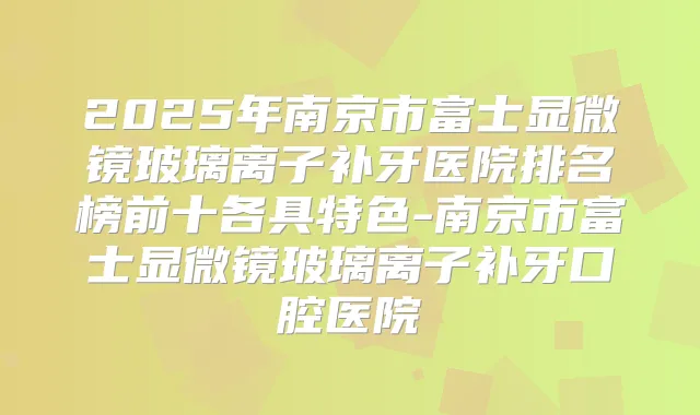 2025年南京市富士显微镜玻璃离子补牙医院排名榜前十各具特色-南京市富士显微镜玻璃离子补牙口腔医院