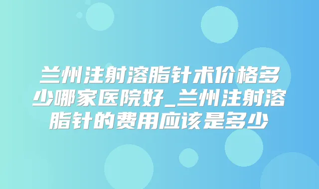 兰州注射溶脂针术价格多少哪家医院好_兰州注射溶脂针的费用应该是多少