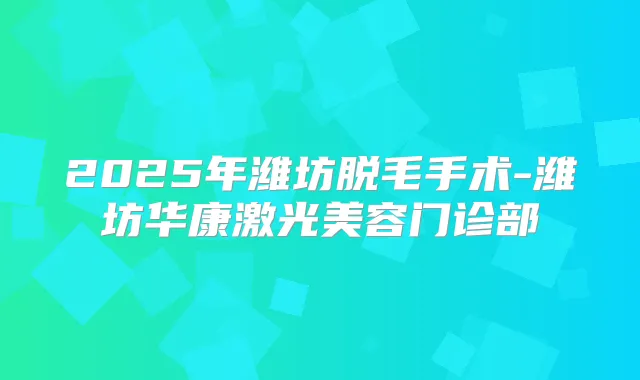 2025年潍坊脱毛手术-潍坊华康激光美容门诊部