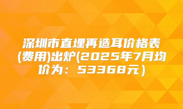 深圳市直埋再造耳价格表(费用)出炉(2025年7月均价为：53368元）
