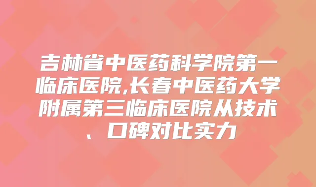 吉林省中医药科学院第一临床医院,长春中医药大学附属第三临床医院从技术、口碑对比实力