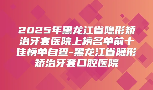 2025年黑龙江省隐形矫治牙套医院上榜名单前十佳榜单自查-黑龙江省隐形矫治牙套口腔医院