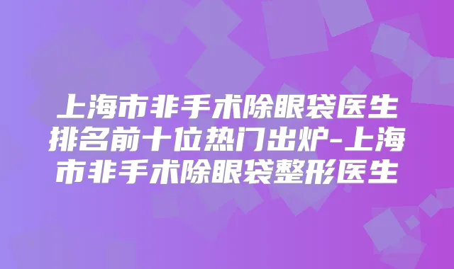 上海市非手术除眼袋医生排名前十位热门出炉-上海市非手术除眼袋整形医生