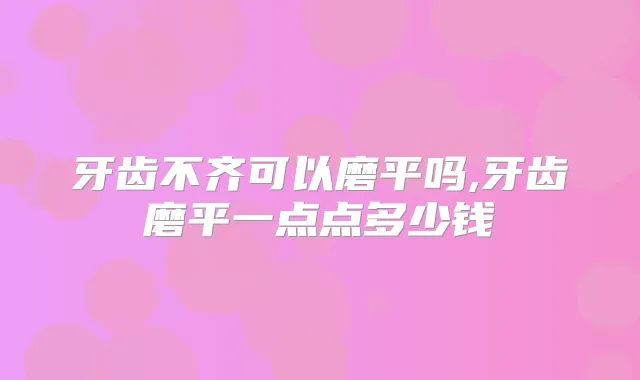 牙齿不齐可以磨平吗,牙齿磨平一点点多少钱