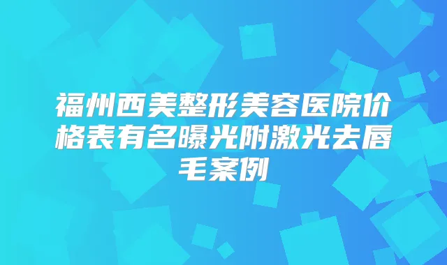福州西美整形美容医院价格表有名曝光附激光去唇毛案例