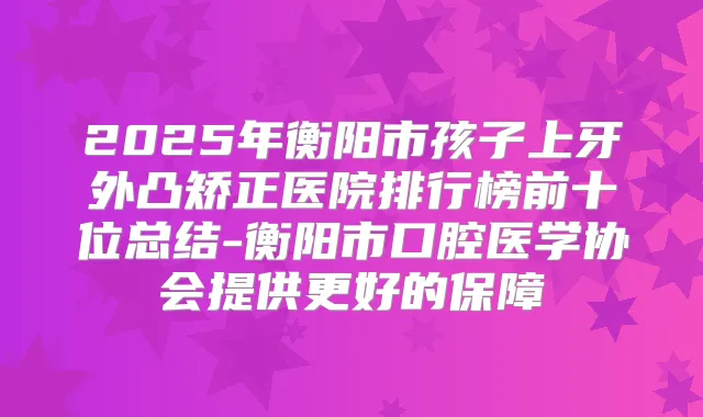2025年衡阳市孩子上牙外凸矫正医院排行榜前十位总结-衡阳市口腔医学协会提供更好的保障