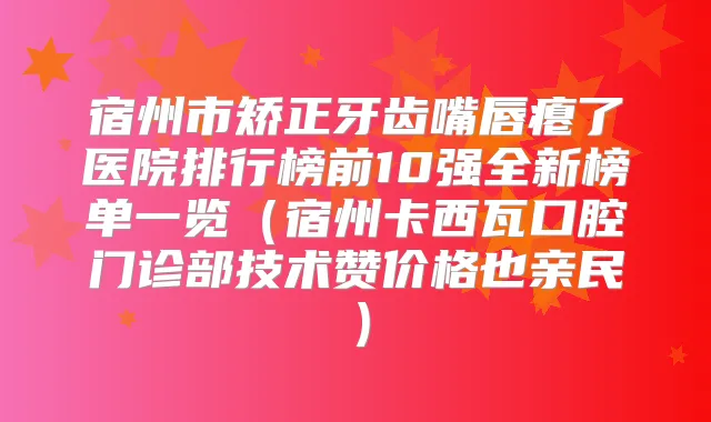宿州市矫正牙齿嘴唇瘪了医院排行榜前10强全新榜单一览（宿州卡西瓦口腔门诊部技术赞价格也亲民）