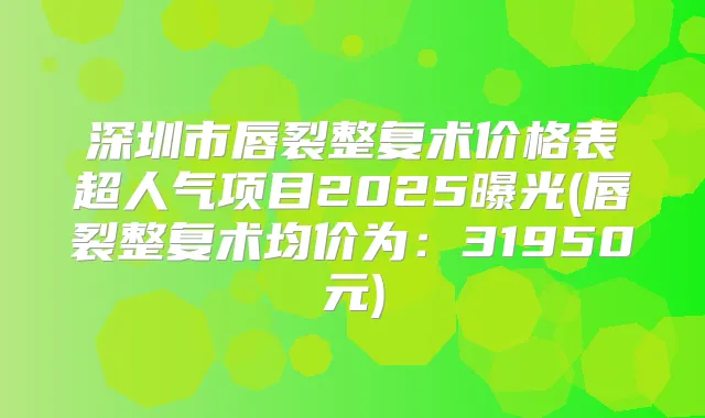 深圳市唇裂整复术价格表超人气项目2025曝光(唇裂整复术均价为：31950元)