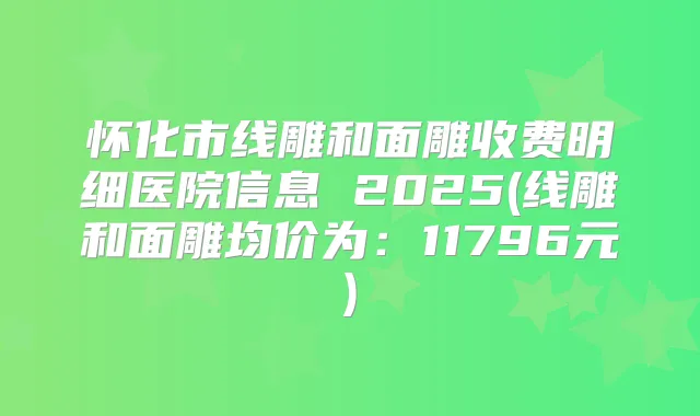 怀化市线雕和面雕收费明细医院信息 2025(线雕和面雕均价为：11796元)