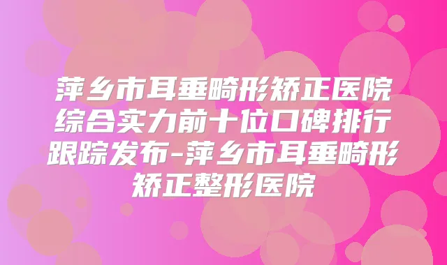 萍乡市耳垂畸形矫正医院综合实力前十位口碑排行跟踪发布-萍乡市耳垂畸形矫正整形医院