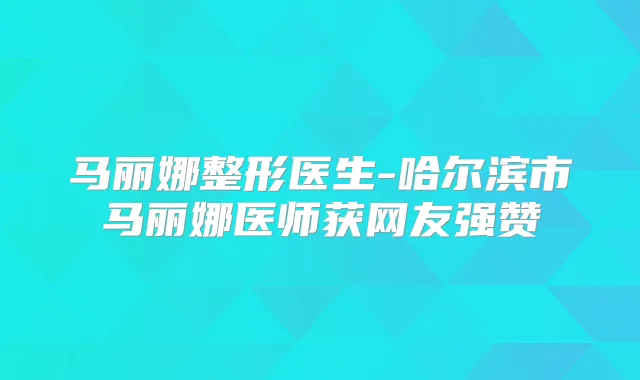 马丽娜整形医生-哈尔滨市马丽娜医师获网友强赞