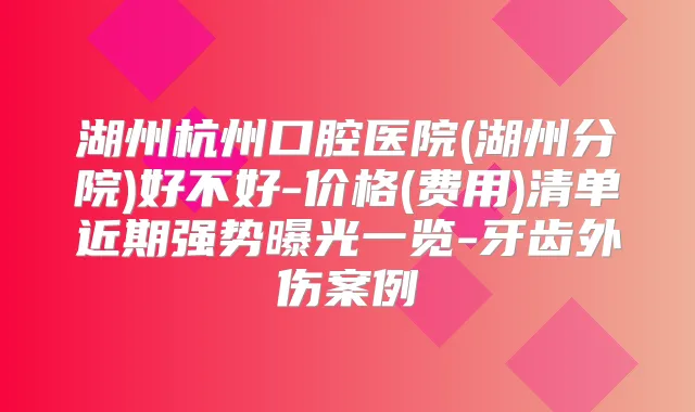 湖州杭州口腔医院(湖州分院)好不好-价格(费用)清单近期强势曝光一览-牙齿外伤案例