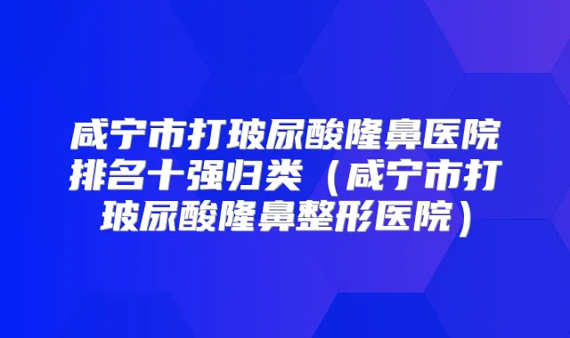 咸宁市打玻尿酸隆鼻医院排名十强归类（咸宁市打玻尿酸隆鼻整形医院）