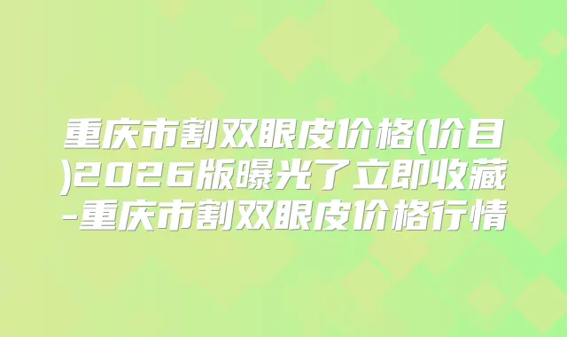 重庆市割双眼皮价格(价目)2026版曝光了立即收藏-重庆市割双眼皮价格行情