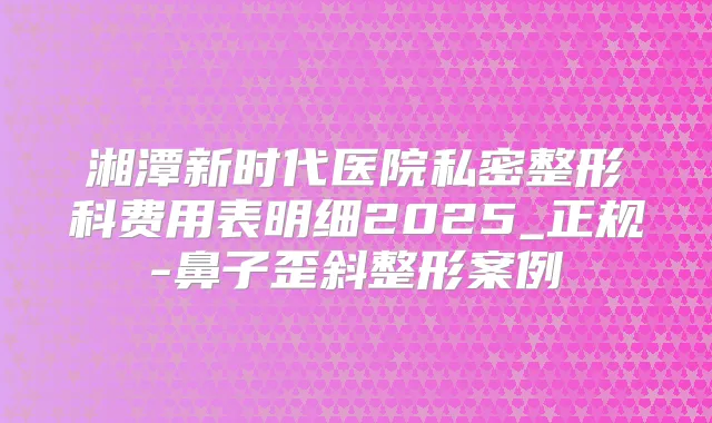 湘潭新时代医院私密整形科费用表明细2025_正规-鼻子歪斜整形案例