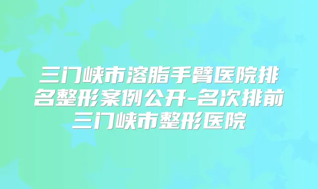 三门峡市溶脂手臂医院排名整形案例公开-名次排前三门峡市整形医院