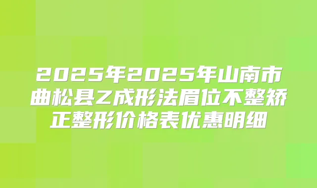 2025年2025年山南市曲松县Z成形法眉位不整矫正整形价格表优惠明细