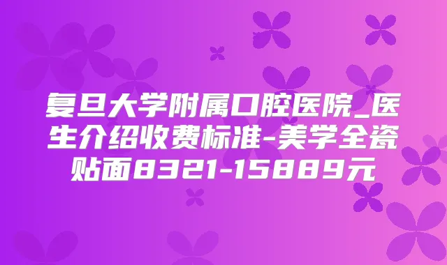 复旦大学附属口腔医院_医生介绍收费标准-美学全瓷贴面8321-15889元