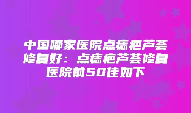 中国哪家医院点痣疤芦荟修复好：点痣疤芦荟修复医院前50佳如下