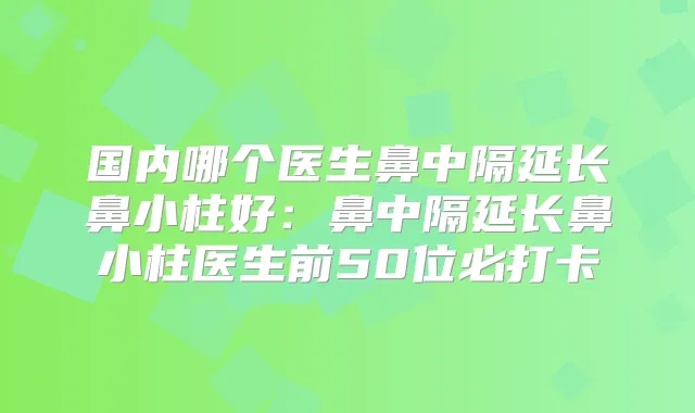 国内哪个医生鼻中隔延长鼻小柱好:鼻中隔延长鼻小柱医生前50位必打卡