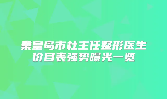 秦皇岛市杜主任整形医生价目表强势曝光一览