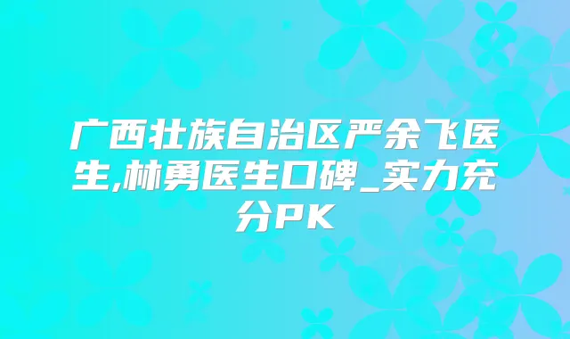 广西壮族自治区严余飞医生,林勇医生口碑_实力充分PK