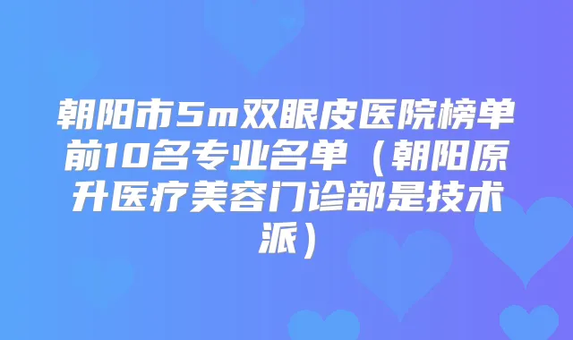 朝阳市5m双眼皮医院榜单前10名专业名单（朝阳原升医疗美容门诊部是技术派）