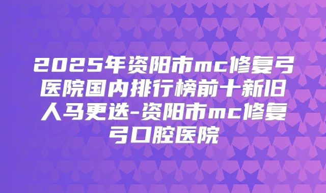 2025年资阳市mc修复弓医院国内排行榜前十新旧人马更迭-资阳市mc修复弓口腔医院