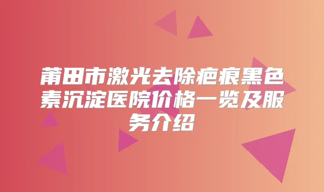 莆田市激光去除疤痕黑色素沉淀医院价格一览及服务介绍