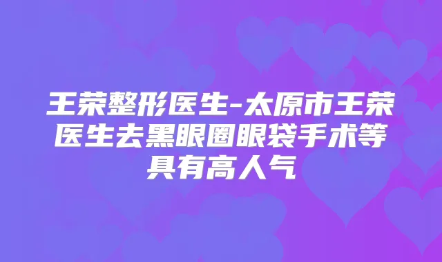 王荣整形医生-太原市王荣医生去黑眼圈眼袋手术等具有高人气
