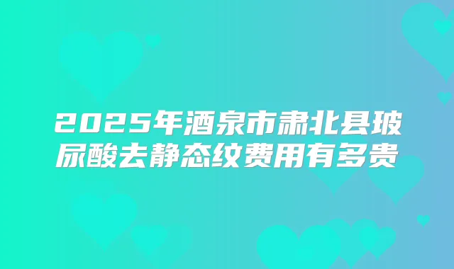 2025年酒泉市肃北县玻尿酸去静态纹费用有多贵